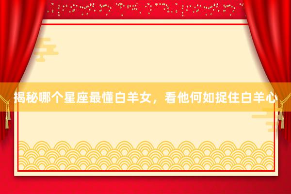 揭秘哪个星座最懂白羊女,看他何如捉住白羊心