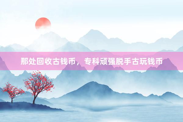 那处回收古钱币，专科顽强脱手古玩钱币