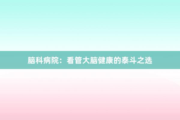 脑科病院：看管大脑健康的泰斗之选